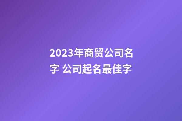 2023年商贸公司名字 公司起名最佳字